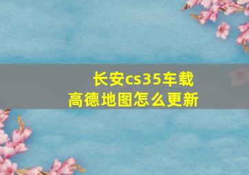 长安cs35车载高德地图怎么更新