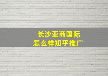 长沙亚商国际怎么样知乎推广