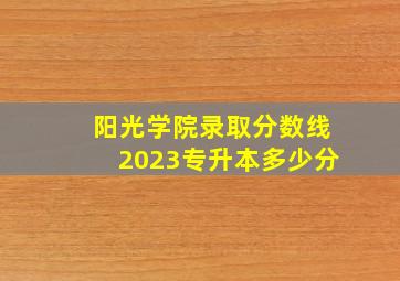 阳光学院录取分数线2023专升本多少分