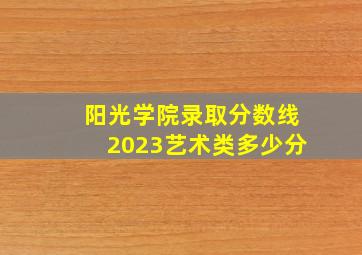 阳光学院录取分数线2023艺术类多少分