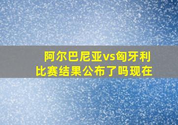 阿尔巴尼亚vs匈牙利比赛结果公布了吗现在