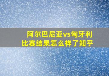 阿尔巴尼亚vs匈牙利比赛结果怎么样了知乎