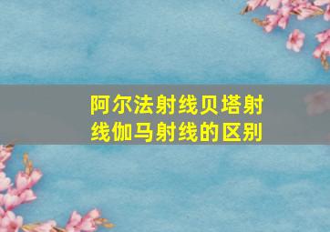 阿尔法射线贝塔射线伽马射线的区别