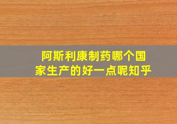 阿斯利康制药哪个国家生产的好一点呢知乎