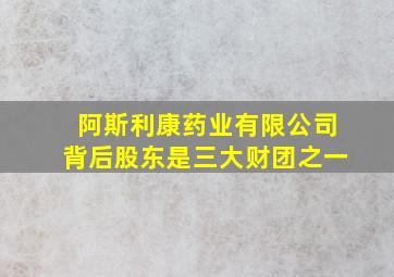 阿斯利康药业有限公司背后股东是三大财团之一