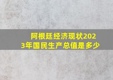 阿根廷经济现状2023年国民生产总值是多少