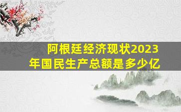 阿根廷经济现状2023年国民生产总额是多少亿