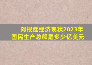 阿根廷经济现状2023年国民生产总额是多少亿美元