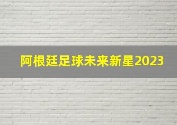 阿根廷足球未来新星2023