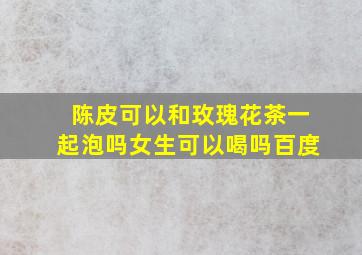 陈皮可以和玫瑰花茶一起泡吗女生可以喝吗百度