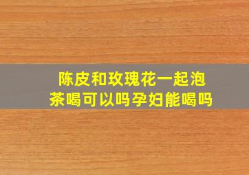 陈皮和玫瑰花一起泡茶喝可以吗孕妇能喝吗