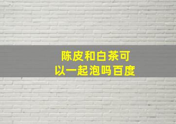 陈皮和白茶可以一起泡吗百度