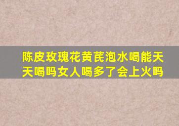 陈皮玫瑰花黄芪泡水喝能天天喝吗女人喝多了会上火吗