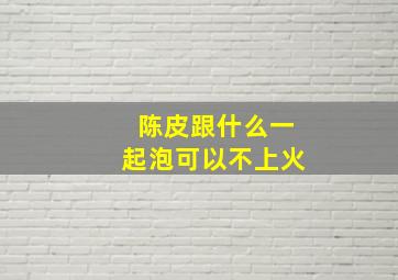 陈皮跟什么一起泡可以不上火