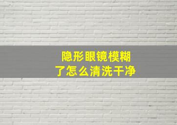 隐形眼镜模糊了怎么清洗干净