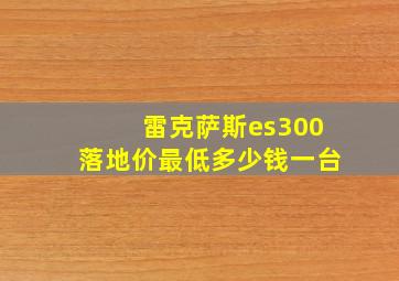 雷克萨斯es300落地价最低多少钱一台