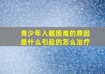 青少年入眠困难的原因是什么引起的怎么治疗