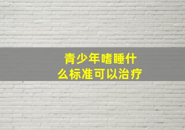 青少年嗜睡什么标准可以治疗