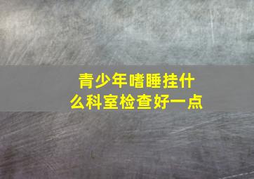 青少年嗜睡挂什么科室检查好一点