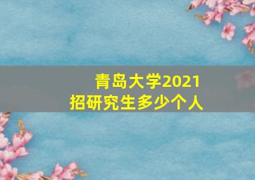 青岛大学2021招研究生多少个人