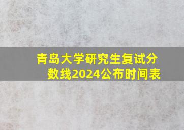 青岛大学研究生复试分数线2024公布时间表