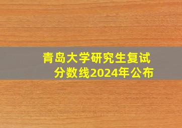 青岛大学研究生复试分数线2024年公布