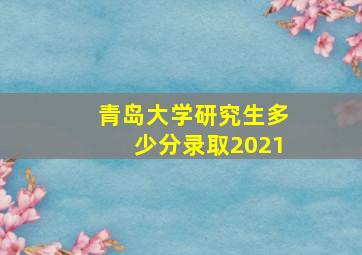 青岛大学研究生多少分录取2021