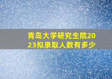 青岛大学研究生院2023拟录取人数有多少