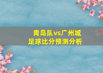 青岛队vs广州城足球比分预测分析