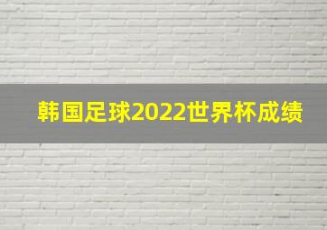 韩国足球2022世界杯成绩