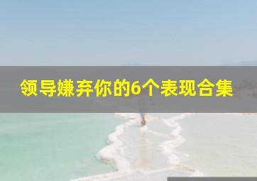 领导嫌弃你的6个表现合集