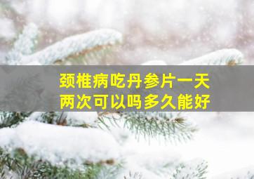 颈椎病吃丹参片一天两次可以吗多久能好