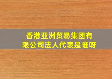 香港亚洲贸易集团有限公司法人代表是谁呀