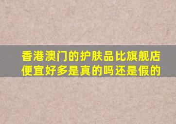 香港澳门的护肤品比旗舰店便宜好多是真的吗还是假的