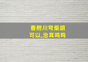 香附川穹柴胡可以,治耳鸣吗