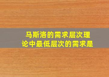 马斯洛的需求层次理论中最低层次的需求是