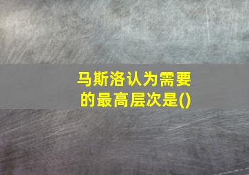 马斯洛认为需要的最高层次是()