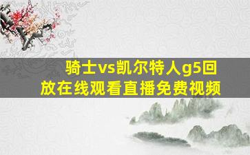 骑士vs凯尔特人g5回放在线观看直播免费视频