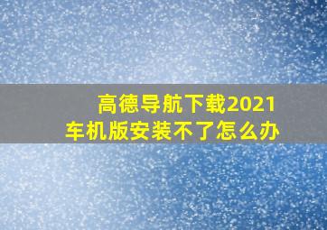 高德导航下载2021车机版安装不了怎么办