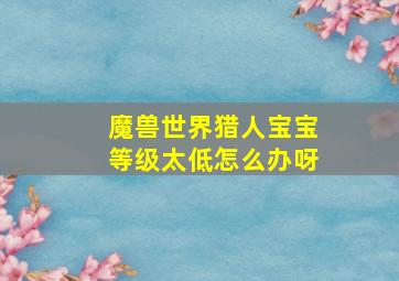 魔兽世界猎人宝宝等级太低怎么办呀