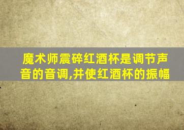 魔术师震碎红酒杯是调节声音的音调,并使红酒杯的振幅