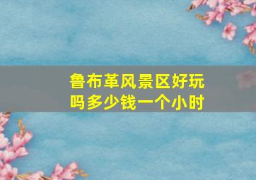 鲁布革风景区好玩吗多少钱一个小时