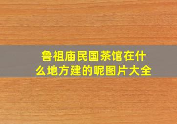 鲁祖庙民国茶馆在什么地方建的呢图片大全