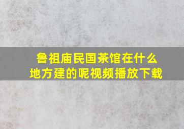 鲁祖庙民国茶馆在什么地方建的呢视频播放下载