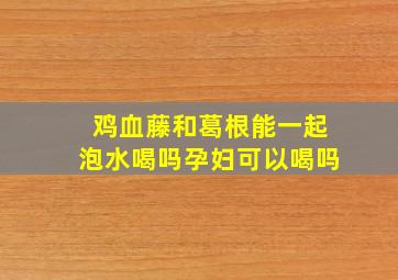 鸡血藤和葛根能一起泡水喝吗孕妇可以喝吗