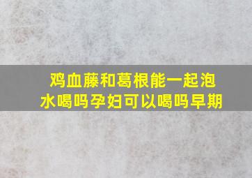 鸡血藤和葛根能一起泡水喝吗孕妇可以喝吗早期