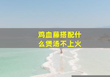 鸡血藤搭配什么煲汤不上火