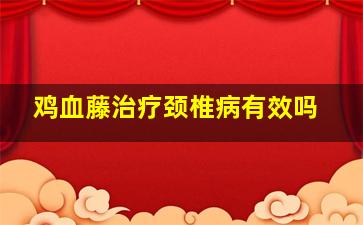 鸡血藤治疗颈椎病有效吗