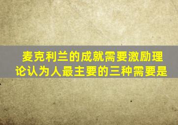 麦克利兰的成就需要激励理论认为人最主要的三种需要是