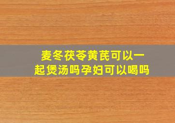 麦冬茯苓黄芪可以一起煲汤吗孕妇可以喝吗